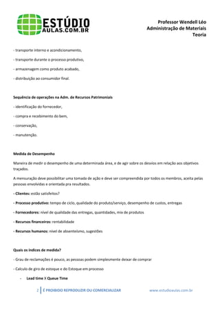 Professor Wendell Léo
Administração de Materiais
Teoria
- transporte interno e acondicionamento,
- transporte durante o processo produtivo,
- armazenagem como produto acabado,
- distribuição ao consumidor final.

Sequência de operações na Adm. de Recursos Patrimoniais
- identificação do fornecedor,
- compra e recebimento do bem,
- conservação,
- manutenção.

Medida de Desempenho
Maneira de medir o desempenho de uma determinada área, e de agir sobre os desvios em relação aos objetivos
traçados.
A mensuração deve possibilitar uma tomada de ação e deve ser compreendida por todos os membros, aceita pelas
pessoas envolvidas e orientada pra resultados.
- Clientes: estão satisfeitos?
- Processo produtivo: tempo de ciclo, qualidade do produto/serviço, desempenho de custos, entregas
- Fornecedores: nível de qualidade das entregas, quantidades, mix de produtos
- Recursos financeiros: rentabilidade
- Recursos humanos: nível de absenteísmo, sugestões

Quais os índices de medida?
- Grau de reclamações é pouco, as pessoas podem simplesmente deixar de comprar
- Calculo de giro de estoque e do Estoque em processo
-

Lead time X Queue Time
2

É PROIBIDO REPRODUZIR OU COMERCIALIZAR

www.estudioaulas.com.br

 