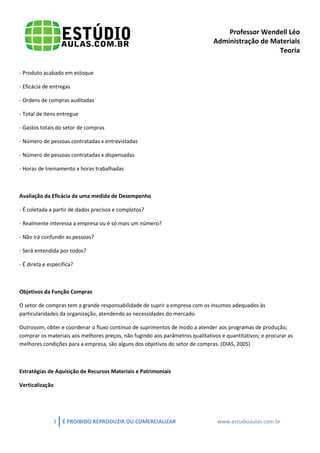 Professor Wendell Léo
Administração de Materiais
Teoria
- Produto acabado em estoque
- Eficácia de entregas
- Ordens de compras auditadas
- Total de itens entregue
- Gastos totais do setor de compras
- Número de pessoas contratadas x entrevistadas
- Número de pessoas contratadas x dispensadas
- Horas de treinamento x horas trabalhadas

Avaliação da Eficácia de uma medida de Desempenho
- É coletada a partir de dados precisos e completos?
- Realmente interessa a empresa ou é só mais um número?
- Não irá confundir as pessoas?
- Será entendida por todos?
- É direta e especifica?

Objetivos da Função Compras
O setor de compras tem a grande responsabilidade de suprir a empresa com os insumos adequados às
particularidades da organização, atendendo as necessidades do mercado.
Outrossim, obter e coordenar o fluxo contínuo de suprimentos de modo a atender aos programas de produção;
comprar os materiais aos melhores preços, não fugindo aos parâmetros qualitativos e quantitativos; e procurar as
melhores condições para a empresa, são alguns dos objetivos do setor de compras. (DIAS, 2005)

Estratégias de Aquisição de Recursos Materiais e Patrimoniais
Verticalização

3

É PROIBIDO REPRODUZIR OU COMERCIALIZAR

www.estudioaulas.com.br

 