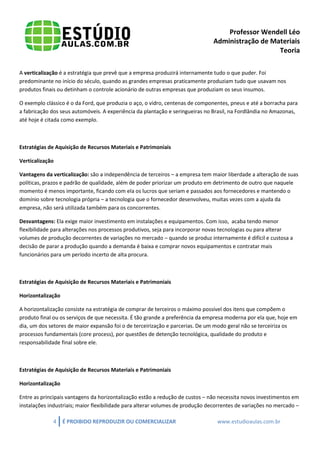 Professor Wendell Léo
Administração de Materiais
Teoria
A verticalização é a estratégia que prevê que a empresa produzirá internamente tudo o que puder. Foi
predominante no início do século, quando as grandes empresas praticamente produziam tudo que usavam nos
produtos finais ou detinham o controle acionário de outras empresas que produziam os seus insumos.
O exemplo clássico é o da Ford, que produzia o aço, o vidro, centenas de componentes, pneus e até a borracha para
a fabricação dos seus automóveis. A experiência da plantação e seringueiras no Brasil, na Fordlândia no Amazonas,
até hoje é citada como exemplo.

Estratégias de Aquisição de Recursos Materiais e Patrimoniais
Verticalização
Vantagens da verticalização: são a independência de terceiros – a empresa tem maior liberdade a alteração de suas
políticas, prazos e padrão de qualidade, além de poder priorizar um produto em detrimento de outro que naquele
momento é menos importante, ficando com ela os lucros que seriam e passados aos fornecedores e mantendo o
domínio sobre tecnologia própria – a tecnologia que o fornecedor desenvolveu, muitas vezes com a ajuda da
empresa, não será utilizada também para os concorrentes.
Desvantagens: Ela exige maior investimento em instalações e equipamentos. Com isso, acaba tendo menor
flexibilidade para alterações nos processos produtivos, seja para incorporar novas tecnologias ou para alterar
volumes de produção decorrentes de variações no mercado – quando se produz internamente é difícil e custosa a
decisão de parar a produção quando a demanda é baixa e comprar novos equipamentos e contratar mais
funcionários para um período incerto de alta procura.

Estratégias de Aquisição de Recursos Materiais e Patrimoniais
Horizontalização
A horizontalização consiste na estratégia de comprar de terceiros o máximo possível dos itens que compõem o
produto final ou os serviços de que necessita. É tão grande a preferência da empresa moderna por ela que, hoje em
dia, um dos setores de maior expansão foi o de terceirização e parcerias. De um modo geral não se terceiriza os
processos fundamentais (core process), por questões de detenção tecnológica, qualidade do produto e
responsabilidade final sobre ele.

Estratégias de Aquisição de Recursos Materiais e Patrimoniais
Horizontalização
Entre as principais vantagens da horizontalização estão a redução de custos – não necessita novos investimentos em
instalações industriais; maior flexibilidade para alterar volumes de produção decorrentes de variações no mercado –
4

É PROIBIDO REPRODUZIR OU COMERCIALIZAR

www.estudioaulas.com.br

 
