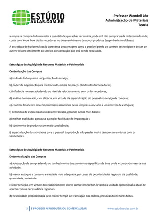 Professor Wendell Léo
Administração de Materiais
Teoria
a empresa compra do fornecedor a quantidade que achar necessária, pode até não comprar nada determinado mês;
conta com know how dos fornecedores no desenvolvimento de novos produtos (engenharia simultânea).
A estratégia de horizontalização apresenta desvantagens como a possível perda do controle tecnológico e deixar de
auferir o lucro decorrente do serviço ou fabricação que está sendo repassada.

Estratégias de Aquisição de Recursos Materiais e Patrimoniais
Centralização das Compras
a) visão do todo quanto à organização do serviço;
b) poder de negociação para melhoria dos níveis de preços obtidos dos fornecedores;
c) influência no mercado devido ao nível de relacionamento com os fornecedores;
d) análise do mercado, com eficácia, em virtude da especialização do pessoal no serviço de compras;
e) controle financeiro dos compromissos assumidos pelas compras associado a um controle de estoques;
f) economia de escala na aquisição centralizada, gerando custos mais baixos;
g) melhor qualidade, por causa da maior facilidade de implantação ;
h) sortimento de produtos com mais consistência;
i) especialização das atividades para o pessoal da produção não perder muito tempo com contatos com os
vendedores.

Estratégias de Aquisição de Recursos Materiais e Patrimoniais
Descentralização das Compras
a) adequação da compra devido ao conhecimento dos problemas específicos da área onde o comprador exerce sua
atividade.
b) menor estoque e com uma variedade mais adequada, por causa de peculiaridades regionais da qualidade,
quantidade, variedade.
c) coordenação, em virtude do relacionamento direto com o fornecedor, levando a unidade operacional a atuar de
acordo com as necessidades regionais.
d) flexibilidade proporcionada pelo menor tempo de tramitação das ordens, provocando menores faltas.

5

É PROIBIDO REPRODUZIR OU COMERCIALIZAR

www.estudioaulas.com.br

 