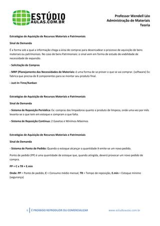Professor Wendell Léo
Administração de Materiais
Teoria
Estratégias de Aquisição de Recursos Materiais e Patrimoniais
Sinal de Demanda
É a forma sob a qual a informação chega a área de compras para desencadear o processo de aquisição de bens
materiais ou patrimoniais. No caso de bens Patrimoniais: o sinal vem em forma de estudo de viabilidade de
necessidade de expansão.
- Solicitação de Compras
- MRP (Planejamento das Necessidades de Materiais: é uma forma de se prever o que se vai comprar. (software) Ex:
fabrica que precisa de 8 componentes para se montar seu produto final.
- Just-In-Time/Kanban

Estratégias de Aquisição de Recursos Materiais e Patrimoniais
Sinal de Demanda
- Sistema de Reposição Periódica: Ex: compras das limpadoras quanto a produto de limpeza, onde uma vez por mês
levanta-se o que tem em estoque e compram o que falta.
- Sistema de Reposição Contínua: 2 Gavetas e Minímos-Máximos

Estratégias de Aquisição de Recursos Materiais e Patrimoniais
Sinal de Demanda
- Sistema de Ponto de Pedido: Quando o estoque alcançar o quantidade X emite-se um novo pedido.
Ponto de pedido (PP) é uma quantidade de estoque que, quando atingida, deverá provocar um novo pedido de
compra.
PP = C x TR + E.min
Onde: PP = Ponto de pedido, C = Consumo médio mensal, TR = Tempo de reposição, E.min = Estoque mínimo
(segurança)

6

É PROIBIDO REPRODUZIR OU COMERCIALIZAR

www.estudioaulas.com.br

 