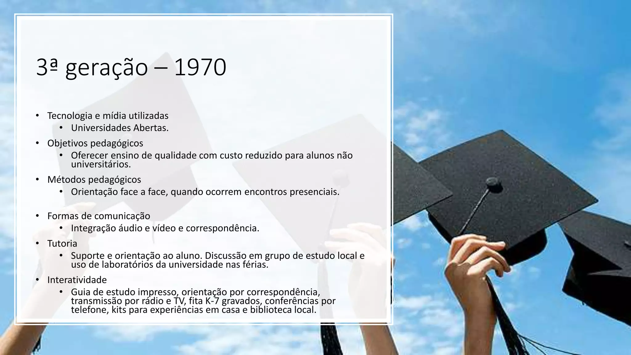 3ª geração – 1970
• Tecnologia e mídia utilizadas
• Universidades Abertas.
• Objetivos pedagógicos
• Oferecer ensino de qualidade com custo reduzido para alunos não
universitários.
• Métodos pedagógicos
• Orientação face a face, quando ocorrem encontros presenciais.
• Formas de comunicação
• Integração áudio e vídeo e correspondência.
• Tutoria
• Suporte e orientação ao aluno. Discussão em grupo de estudo local e
uso de laboratórios da universidade nas férias.
• Interatividade
• Guia de estudo impresso, orientação por correspondência,
transmissão por rádio e TV, fita K-7 gravados, conferências por
telefone, kits para experiências em casa e biblioteca local.
 