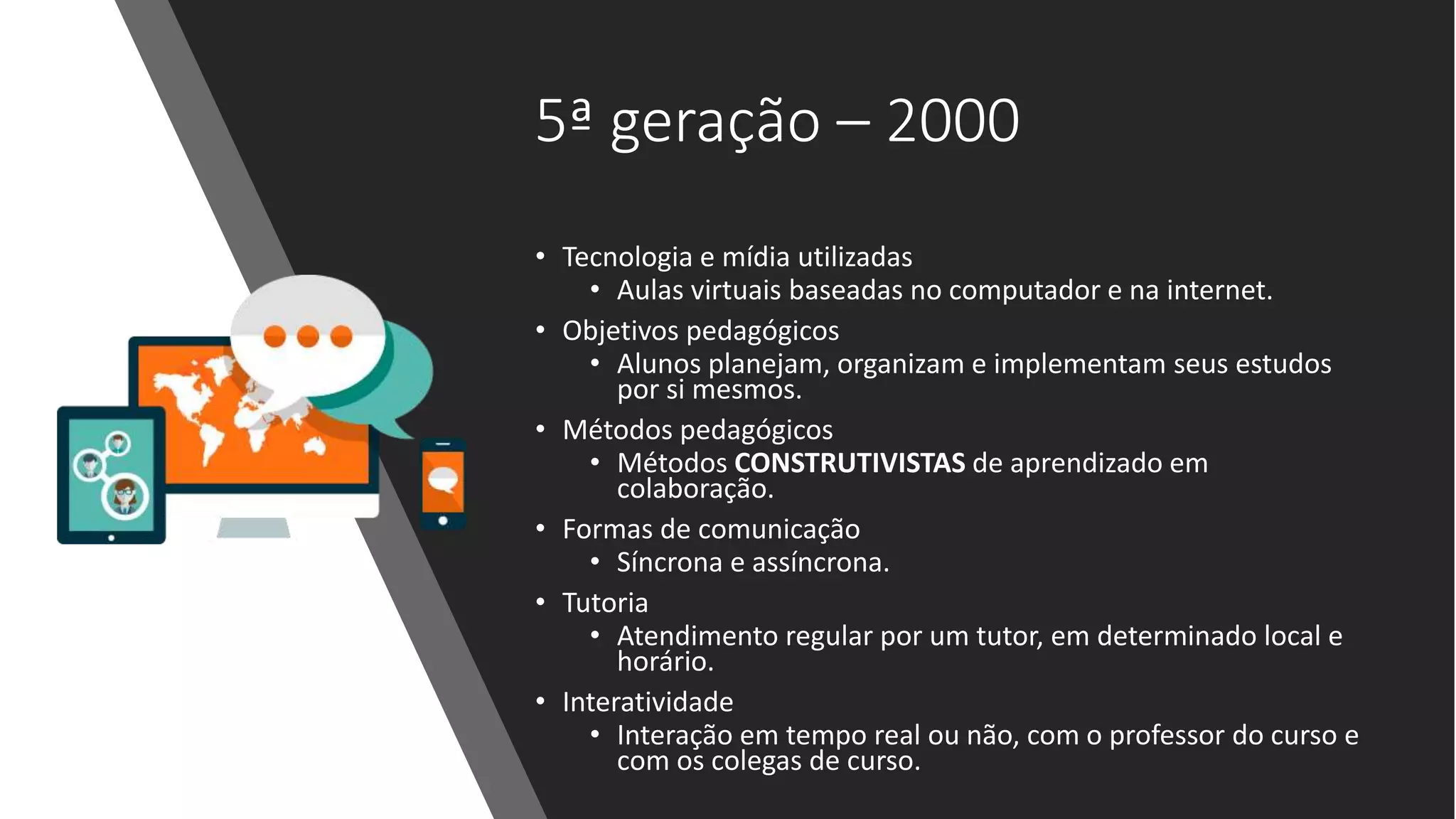 5ª geração – 2000
• Tecnologia e mídia utilizadas
• Aulas virtuais baseadas no computador e na internet.
• Objetivos pedagógicos
• Alunos planejam, organizam e implementam seus estudos
por si mesmos.
• Métodos pedagógicos
• Métodos CONSTRUTIVISTAS de aprendizado em
colaboração.
• Formas de comunicação
• Síncrona e assíncrona.
• Tutoria
• Atendimento regular por um tutor, em determinado local e
horário.
• Interatividade
• Interação em tempo real ou não, com o professor do curso e
com os colegas de curso.
 