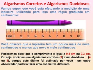 Algarismos Corretos e Algarismos Duvidosos
Vamos supor que você está efetuando a medição de uma
lapiseira, utilizando para isso uma régua graduada em
centímetros.




Você observa que a lapiseira tem um pouco mais de nove
centímetros e menos que nove e meio centímetros.
Poderemos dizer que o comprimento é igual a 9,4 cm ou 9,3 cm.
Ou seja, você tem um algarismos corretos (9) e um duvidoso (4
ou 3), porque este último foi estimado por você - um outro
observador poderia fazer uma estimativa diferente.
 
