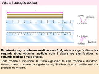 Veja a ilustração abaixo:




Na primeira régua obtemos medidas com 2 algarismos significativos. Na
segunda régua obtemos medidas com 3 algarismos significativos. A
segunda medida é mais precisa.
Toda medida é imprecisa. O último algarismo de uma medida é duvidoso.
Quanto maior o número da algarismos significativos de uma medida, maior a
precisão da medida.
 