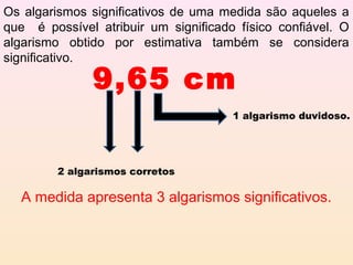 Os algarismos significativos de uma medida são aqueles a
que é possível atribuir um significado físico confiável. O
algarismo obtido por estimativa também se considera
significativo.

               9,65 cm
                                      1 algarismo duvidoso.




         2 algarismos corretos

  A medida apresenta 3 algarismos significativos.
 