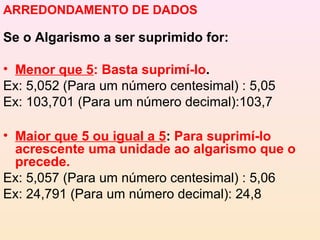 ARREDONDAMENTO DE DADOS

Se o Algarismo a ser suprimido for:

• Menor que 5: Basta suprimí-lo.
Ex: 5,052 (Para um número centesimal) : 5,05
Ex: 103,701 (Para um número decimal):103,7

• Maior que 5 ou igual a 5: Para suprimí-lo
  acrescente uma unidade ao algarismo que o
  precede.
Ex: 5,057 (Para um número centesimal) : 5,06
Ex: 24,791 (Para um número decimal): 24,8
 