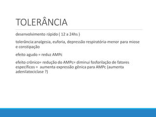TOLERÂNCIA
desenvolvimento rápido ( 12 a 24hs )
tolerância:analgesia, euforia, depressão respiratória-menor para miose
e constipação
efeito agudo = reduz AMPc
efeito crônico= redução do AMPc= diminui fosforilação de fatores
específicos = aumenta expressão gênica para AMPc (aumenta
adenilatociclase ?)
 