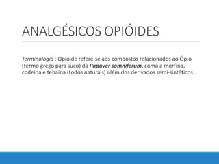 ANALGÉSICOS OPIÓIDES
Terminologia : Opióide refere-se aos compostos relacionados ao Ópio
(termo grego para suco) da Papaver somniferum, como a morfina,
codeina e tebaina (todos naturais) além dos derivados semi-sintéticos.
 
