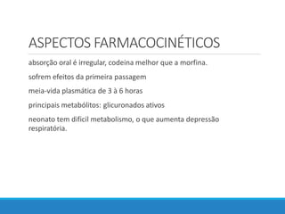 ASPECTOS FARMACOCINÉTICOS
absorção oral é irregular, codeina melhor que a morfina.
sofrem efeitos da primeira passagem
meia-vida plasmática de 3 à 6 horas
principais metabólitos: glicuronados ativos
neonato tem dificil metabolismo, o que aumenta depressão
respiratória.
 