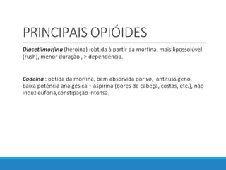 PRINCIPAIS OPIÓIDES
Diacetilmorfina (heroina) :obtida à partir da morfina, mais lipossolúvel
(rush), menor duraçào , > dependência.
Codeina : obtida da morfina, bem absorvida por vo, antitussígeno,
baixa potência analgésica + aspirina (dores de cabeça, costas, etc.), não
induz euforia,constipação intensa.
 