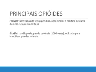 PRINCIPAIS OPIÓIDES
Fentanil : derivados da fenilpiperidina, ação similar a morfina de curta
duraçào. Usos em anestesia
Etorfina : análogo de grande potência (1000 vezes) ;utilizado para
imobilizar grandes animais .
 