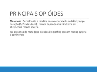 PRINCIPAIS OPIÓIDES
Metadona : Semelhante a morfina com menor efeito sedativo; longa
duração (1/2 vida >24hs) ; menor dependencia; síndrome de
abstinência menos severa.
Na presença de metadona injeções de morfina causam menos euforia
e abstinência
 