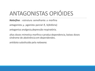ANTAGONISTAS OPIÓIDES
Nalorfina : estrutura semelhante a morfina
antagonista µ ;agonista parcial ð, k(disforia)
antagonisa analgesia,depressão respiratória.
altas doses mimetisa morfina e produz dependencia, baixas doses
síndrome de abstinência em dependendes.
antídoto substituído pela naloxona.
 