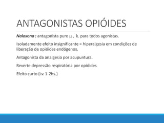 ANTAGONISTAS OPIÓIDES
Naloxona : antagonista puro µ , k. para todos agonistas.
Isoladamente efeito insignificante = hiperalgesia em condições de
liberação de opióides endógenos.
Antagonista da analgesia por acupuntura.
Reverte depressão respiratória por opióides
Efeito curto (i.v. 1-2hs.)
 