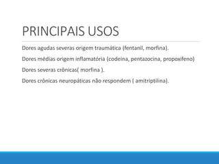 PRINCIPAIS USOS
Dores agudas severas origem traumática (fentanil, morfina).
Dores médias origem inflamatória (codeina, pentazocina, propoxifeno)
Dores severas crônicas( morfina ).
Dores crônicas neuropáticas não respondem ( amitriptilina).
 