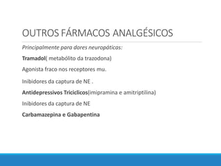 OUTROS FÁRMACOS ANALGÉSICOS
Principalmente para dores neuropáticas:
Tramadol( metabólito da trazodona)
Agonista fraco nos receptores mu.
Inibidores da captura de NE .
Antidepressivos Triciclicos(imipramina e amitriptilina)
Inibidores da captura de NE
Carbamazepina e Gabapentina
 