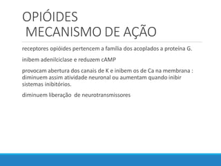 OPIÓIDES
MECANISMO DE AÇÃO
receptores opióides pertencem a família dos acoplados a proteína G.
inibem adenilciclase e reduzem cAMP
provocam abertura dos canais de K e inibem os de Ca na membrana :
diminuem assim atividade neuronal ou aumentam quando inibir
sistemas inibitórios.
diminuem liberação de neurotransmissores
 