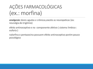AÇÕES FARMACOLÓGICAS
(ex.: morfina)
analgesia: dores agudas e crônicas,exceto as neuropaticas (ex:
neuralgia do trigêmio)
efeito antinoceptivo e no componente afetivo ( sistema limbico :
euforia )
nalorfina e pentazocina possuem efeito antinoceptivo porém pouco
psicológico
 