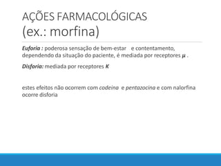AÇÕES FARMACOLÓGICAS
(ex.: morfina)
Euforia : poderosa sensação de bem-estar e contentamento,
dependendo da situação do paciente, é mediada por receptores µ .
Disforia: mediada por receptores K
estes efeitos não ocorrem com codeina e pentazocina e com nalorfina
ocorre disforia
 
