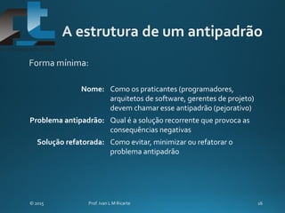 Nome: Como os praticantes (programadores,
arquitetos de software, gerentes de projeto)
devem chamar esse antipadrão (pejorativo)
Problema antipadrão: Qual é a solução recorrente que provoca as
consequências negativas
Solução refatorada: Como evitar, minimizar ou refatorar o
problema antipadrão
 