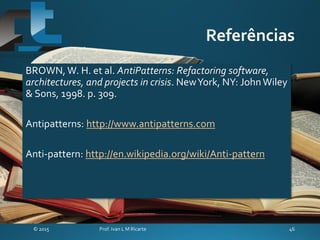 BROWN, W. H. et al. AntiPatterns: Refactoring software,
architectures, and projects in crisis. NewYork, NY: JohnWiley
& Sons, 1998. p. 309.
Antipatterns: http://www.antipatterns.com
Anti-pattern: http://en.wikipedia.org/wiki/Anti-pattern
 
