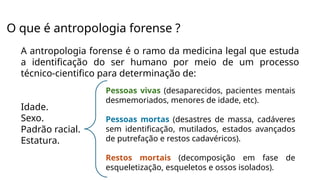 O que é antropologia forense ?
A antropologia forense é o ramo da medicina legal que estuda
a identificação do ser humano por meio de um processo
técnico-cientifico para determinação de:
Idade.
Sexo.
Padrão racial.
Estatura.
Pessoas vivas (desaparecidos, pacientes mentais
desmemoriados, menores de idade, etc).
Pessoas mortas (desastres de massa, cadáveres
sem identificação, mutilados, estados avançados
de putrefação e restos cadavéricos).
Restos mortais (decomposição em fase de
esqueletização, esqueletos e ossos isolados).
 