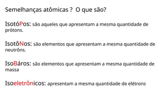 Semelhanças atômicas ? O que são?
IsotóPos: são aqueles que apresentam a mesma quantidade de
prótons.
IsotôNos: são elementos que apresentam a mesma quantidade de
neutrôns.
IsoBáros: são elementos que apresentam a mesma quantidade de
massa
Isoeletrônicos: apresentam a mesma quantidade de elétrons
 