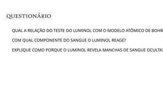 QUAL A RELAÇÃO DO TESTE DO LUMINOL COM O MODELO ATÔMICO DE BOHR?
COM QUAL COMPONENTE DO SANGUE O LUMINOL REAGE?
EXPLIQUE COMO PORQUE O LUMINOL REVELA MANCHAS DE SANGUE OCULTA?
QUESTIONÁRIO
 