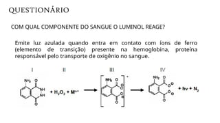 Emite luz azulada quando entra em contato com íons de ferro
(elemento de transição) presente na hemoglobina, proteína
responsável pelo transporte de oxigênio no sangue.
COM QUAL COMPONENTE DO SANGUE O LUMINOL REAGE?
QUESTIONÁRIO
 