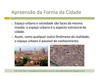 Apreensão	
  da	
  Forma	
  da	
  Cidade	
  
¨  Espaço	
  urbano	
  e	
  sociedade	
  são	
  faces	
  da	
  mesma	
  
moeda:	
  o	
  espaço	
  urbano	
  é	
  o	
  aspecto	
  estrutural	
  da	
  
cidade.	
  
¨  Assim,	
  como	
  qualquer	
  outro	
  fenômeno	
  da	
  realidade,	
  
o	
  espaço	
  urbano	
  é	
  passível	
  de	
  conhecimento.	
  
Prof.	
  Carla	
  Freitas	
  |	
  estudio@caliandradesenhos.com.br|	
  www.caliandradesenhos.blogspot.com.br	
  
 