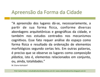 Apreensão	
  da	
  Forma	
  da	
  Cidade	
  
“A	
   apreensão	
   dos	
   lugares	
   dá-­‐se,	
   necessariamente,	
   a	
  
par`r	
   de	
   sua	
   forma	
   isica,	
   conforme	
   diversas	
  
abordagens	
   arquitetônicas	
   e	
   geográﬁcas	
   da	
   cidade,	
   e	
  
também	
   nos	
   estudos	
   centrados	
   nos	
   mecanismos	
  
cogni`vos.	
   Esse	
   fato	
   requer	
   análise	
   do	
   espaço	
   como	
  
forma	
   isica	
   e	
   resultado	
   da	
   ordenação	
   de	
   elementos	
  
morfológicos	
  segundo	
  certas	
  leis.	
  Em	
  outras	
  palavras,	
  
é	
  preciso	
  que	
  se	
  observe	
  os	
  lugares	
  como	
  composição	
  
plás,ca,	
  isto	
  é,	
  elementos	
  relacionados	
  em	
  conjunto,	
  
ou,	
  ainda,	
  totalidades.”	
  	
  
M.	
  Elaine	
  Kohlsdorf	
  
Prof.	
  Carla	
  Freitas	
  |	
  estudio@caliandradesenhos.com.br|	
  www.caliandradesenhos.blogspot.com.br	
  
 