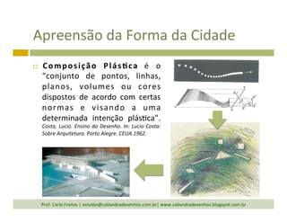 Apreensão	
  da	
  Forma	
  da	
  Cidade	
  
¨  Composição	
   Plás<ca	
   é	
   o	
  
“conjunto	
   de	
   pontos,	
   linhas,	
  
planos,	
   volumes	
   ou	
   cores	
  
dispostos	
   de	
   acordo	
   com	
   certas	
  
normas	
   e	
   visando	
   a	
   uma	
  
determinada	
   intenção	
   plás`ca”.	
  
Costa,	
  Lucio.	
  Ensino	
  do	
  Desenho.	
  In:	
  Lucio	
  Costa:	
  
Sobre	
  Arquitetura.	
  Porto	
  Alegre.	
  CEUA.1962.	
  
Prof.	
  Carla	
  Freitas	
  |	
  estudio@caliandradesenhos.com.br|	
  www.caliandradesenhos.blogspot.com.br	
  
 