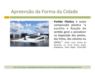 Apreensão	
  da	
  Forma	
  da	
  Cidade	
  
¨  Par<do	
   Plás<co	
   é	
   numa	
  
composição	
   plás`ca	
   “a	
  
escolha	
   e	
   ﬁxação	
   do	
  
sen`do	
   geral	
   a	
   prevalecer	
  
na	
   disposição	
   dos	
   pontos,	
  
das	
  linhas,	
  dos	
  volumes	
  ou	
  
cores.”	
   Costa,	
   Lucio.	
   Ensino	
   do	
  
Desenho.	
   In:	
   Lucio	
   Costa:	
   Sobre	
  
Arquitetura.	
   Porto	
   Alegre.	
   CEUA.1962	
  
Prof.	
  Carla	
  Freitas	
  |	
  estudio@caliandradesenhos.com.br|	
  www.caliandradesenhos.blogspot.com.br	
  
 