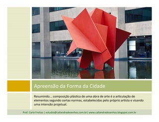 Resumindo...	
  composição	
  plás`ca	
  de	
  uma	
  obra	
  de	
  arte	
  é	
  a	
  ar`culação	
  de	
  
elementos	
  segundo	
  certas	
  normas,	
  estabelecidas	
  pelo	
  próprio	
  ar`sta	
  e	
  visando	
  
uma	
  intensão	
  projetual.	
  
Apreensão	
  da	
  Forma	
  da	
  Cidade	
  
Prof.	
  Carla	
  Freitas	
  |	
  estudio@caliandradesenhos.com.br|	
  www.caliandradesenhos.blogspot.com.br	
  
 