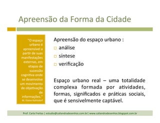 Apreensão	
  da	
  Forma	
  da	
  Cidade	
  
“O	
  espaço	
  
urbano	
  é	
  
apreensível	
  a	
  
par`r	
  de	
  suas	
  
manifestações	
  
externas,	
  em	
  
etapas	
  de	
  
sucessão	
  
cogni`va	
  onde	
  
se	
  desenvolve	
  
um	
  movimento	
  
de	
  obje`vação	
  
de	
  
informações.”	
  
M.	
  Elaine	
  Kohlsdorf	
  
Apreensão	
  do	
  espaço	
  urbano	
  :	
  
¨  análise	
  
¨  síntese	
  
¨  veriﬁcação	
  
	
  
Espaço	
   urbano	
   real	
   –	
   uma	
   totalidade	
  
complexa	
   formada	
   por	
   a`vidades,	
  
formas,	
   signiﬁcados	
   e	
   prá`cas	
   sociais,	
  
que	
  é	
  sensivelmente	
  captável.	
  
Prof.	
  Carla	
  Freitas	
  |	
  estudio@caliandradesenhos.com.br|	
  www.caliandradesenhos.blogspot.com.br	
  
 