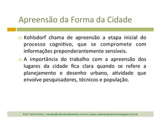 Apreensão	
  da	
  Forma	
  da	
  Cidade	
  
¨  Kohlsdorf	
   chama	
   de	
   apreensão	
   a	
   etapa	
   inicial	
   do	
  
processo	
   cogni`vo,	
   que	
   se	
   compromete	
   com	
  
informações	
  preponderantemente	
  sensíveis.	
  	
  
¨  A	
   importância	
   do	
   trabalho	
   com	
   a	
   apreensão	
   dos	
  
lugares	
   da	
   cidade	
   ﬁca	
   clara	
   quando	
   se	
   refere	
   a	
  
planejamento	
   e	
   desenho	
   urbano,	
   a`vidade	
   que	
  
envolve	
  pesquisadores,	
  técnicos	
  e	
  população.	
  
Prof.	
  Carla	
  Freitas	
  |	
  estudio@caliandradesenhos.com.br|	
  www.caliandradesenhos.blogspot.com.br	
  
 