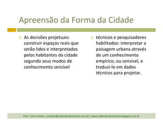 Apreensão	
  da	
  Forma	
  da	
  Cidade	
  
¨  As	
  decisões	
  projetuais:	
  
construir	
  espaços	
  reais	
  que	
  
serão	
  lidos	
  e	
  interpretados	
  
pelos	
  habitantes	
  da	
  cidade	
  
segundo	
  seus	
  modos	
  de	
  
conhecimento	
  sensível	
  
¨  técnicos	
  e	
  pesquisadores	
  
habilitados:	
  interpretar	
  a	
  
paisagem	
  urbana	
  através	
  
de	
  um	
  conhecimento	
  
empírico,	
  ou	
  sensível,	
  e	
  
traduzi-­‐lo	
  em	
  dados	
  
técnicos	
  para	
  projetar.	
  
Prof.	
  Carla	
  Freitas	
  |	
  estudio@caliandradesenhos.com.br|	
  www.caliandradesenhos.blogspot.com.br	
  
 
