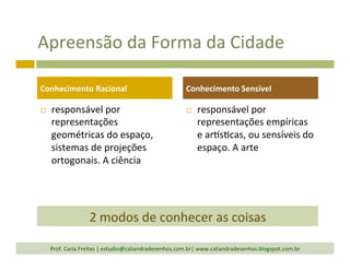 Apreensão	
  da	
  Forma	
  da	
  Cidade	
  
¨  responsável	
  por	
  
representações	
  
geométricas	
  do	
  espaço,	
  
sistemas	
  de	
  projeções	
  
ortogonais.	
  A	
  ciência	
  	
  
¨  responsável	
  por	
  
representações	
  empíricas	
  
e	
  arls`cas,	
  ou	
  sensíveis	
  do	
  
espaço.	
  A	
  arte	
  
Conhecimento	
  Racional	
   Conhecimento	
  Sensível	
  
Prof.	
  Carla	
  Freitas	
  |	
  estudio@caliandradesenhos.com.br|	
  www.caliandradesenhos.blogspot.com.br	
  
2	
  modos	
  de	
  conhecer	
  as	
  coisas	
  
 