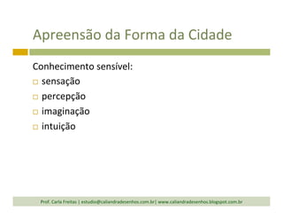 Apreensão	
  da	
  Forma	
  da	
  Cidade	
  
Conhecimento	
  sensível:	
  
¨  sensação	
  
¨  percepção	
  
¨  imaginação	
  
¨  intuição	
  
Prof.	
  Carla	
  Freitas	
  |	
  estudio@caliandradesenhos.com.br|	
  www.caliandradesenhos.blogspot.com.br	
  
 