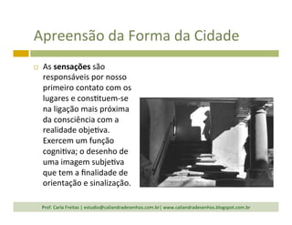 Apreensão	
  da	
  Forma	
  da	
  Cidade	
  
¨  As	
  sensações	
  são	
  
responsáveis	
  por	
  nosso	
  
primeiro	
  contato	
  com	
  os	
  
lugares	
  e	
  cons`tuem-­‐se	
  
na	
  ligação	
  mais	
  próxima	
  
da	
  consciência	
  com	
  a	
  
realidade	
  obje`va.	
  
Exercem	
  um	
  função	
  
cogni`va;	
  o	
  desenho	
  de	
  
uma	
  imagem	
  subje`va	
  
que	
  tem	
  a	
  ﬁnalidade	
  de	
  
orientação	
  e	
  sinalização.	
  
Prof.	
  Carla	
  Freitas	
  |	
  estudio@caliandradesenhos.com.br|	
  www.caliandradesenhos.blogspot.com.br	
  
 