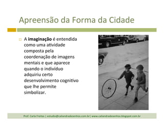 Apreensão	
  da	
  Forma	
  da	
  Cidade	
  
¨  A	
  imaginação	
  é	
  entendida	
  
como	
  uma	
  a`vidade	
  
composta	
  pela	
  
coordenação	
  de	
  imagens	
  
mentais	
  e	
  que	
  aparece	
  
quando	
  o	
  indivíduo	
  
adquiriu	
  certo	
  
desenvolvimento	
  cogni`vo	
  
que	
  lhe	
  permite	
  
simbolizar.	
  
Prof.	
  Carla	
  Freitas	
  |	
  estudio@caliandradesenhos.com.br|	
  www.caliandradesenhos.blogspot.com.br	
  
 