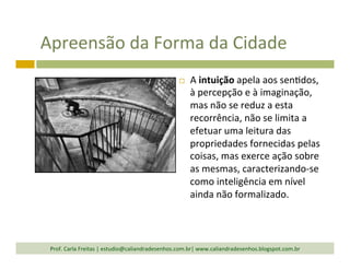 Apreensão	
  da	
  Forma	
  da	
  Cidade	
  
¨  A	
  intuição	
  apela	
  aos	
  sen`dos,	
  
à	
  percepção	
  e	
  à	
  imaginação,	
  
mas	
  não	
  se	
  reduz	
  a	
  esta	
  
recorrência,	
  não	
  se	
  limita	
  a	
  
efetuar	
  uma	
  leitura	
  das	
  
propriedades	
  fornecidas	
  pelas	
  
coisas,	
  mas	
  exerce	
  ação	
  sobre	
  
as	
  mesmas,	
  caracterizando-­‐se	
  
como	
  inteligência	
  em	
  nível	
  
ainda	
  não	
  formalizado.	
  	
  
Prof.	
  Carla	
  Freitas	
  |	
  estudio@caliandradesenhos.com.br|	
  www.caliandradesenhos.blogspot.com.br	
  
 