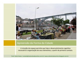 A	
  intuição	
  do	
  espaço	
  permite	
  que	
  haja	
  o	
  desenvolvimento	
  cogni`vo	
  
necessário	
  à	
  organização	
  de	
  seus	
  elementos,	
  a	
  par`r	
  do	
  primeiro	
  contato.	
  
Apreensão	
  da	
  Forma	
  da	
  Cidade	
  
Prof.	
  Carla	
  Freitas	
  |	
  estudio@caliandradesenhos.com.br|	
  www.caliandradesenhos.blogspot.com.br	
  
 