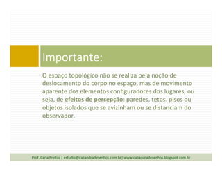 O	
  espaço	
  topológico	
  não	
  se	
  realiza	
  pela	
  noção	
  de	
  
deslocamento	
  do	
  corpo	
  no	
  espaço,	
  mas	
  de	
  movimento	
  
aparente	
  dos	
  elementos	
  conﬁguradores	
  dos	
  lugares,	
  ou	
  
seja,	
  de	
  efeitos	
  de	
  percepção:	
  paredes,	
  tetos,	
  pisos	
  ou	
  
objetos	
  isolados	
  que	
  se	
  avizinham	
  ou	
  se	
  distanciam	
  do	
  
observador.	
  
	
  
Importante:	
  
Prof.	
  Carla	
  Freitas	
  |	
  estudio@caliandradesenhos.com.br|	
  www.caliandradesenhos.blogspot.com.br	
  
 