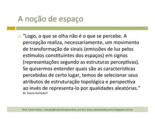 A	
  noção	
  de	
  espaço	
  
¨  “Logo,	
  o	
  que	
  se	
  olha	
  não	
  é	
  o	
  que	
  se	
  percebe.	
  A	
  
percepção	
  realiza,	
  necessariamente,	
  um	
  movimento	
  
de	
  transformação	
  de	
  sinais	
  (emissões	
  de	
  luz	
  pelos	
  
eslmulos	
  cons`tuintes	
  dos	
  espaços)	
  em	
  signos	
  
(representações	
  segundo	
  as	
  estruturas	
  percep`vas).	
  
Se	
  quisermos	
  entender	
  quais	
  são	
  as	
  caracterís`cas	
  
percebidas	
  de	
  certo	
  lugar,	
  temos	
  de	
  selecionar	
  seus	
  
atributos	
  de	
  estruturação	
  topológica	
  e	
  perspec`va	
  
ao	
  invés	
  de	
  representa-­‐lo	
  por	
  qualidades	
  aleatórias.”	
  
M.	
  Elaine	
  Kohlsdorf	
  
Prof.	
  Carla	
  Freitas	
  |	
  estudio@caliandradesenhos.com.br|	
  www.caliandradesenhos.blogspot.com.br	
  
 
