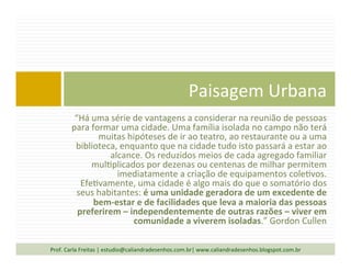 “Há	
  uma	
  série	
  de	
  vantagens	
  a	
  considerar	
  na	
  reunião	
  de	
  pessoas	
  
para	
  formar	
  uma	
  cidade.	
  Uma	
  família	
  isolada	
  no	
  campo	
  não	
  terá	
  
muitas	
  hipóteses	
  de	
  ir	
  ao	
  teatro,	
  ao	
  restaurante	
  ou	
  a	
  uma	
  
biblioteca,	
  enquanto	
  que	
  na	
  cidade	
  tudo	
  isto	
  passará	
  a	
  estar	
  ao	
  
alcance.	
  Os	
  reduzidos	
  meios	
  de	
  cada	
  agregado	
  familiar	
  
mul`plicados	
  por	
  dezenas	
  ou	
  centenas	
  de	
  milhar	
  permitem	
  
imediatamente	
  a	
  criação	
  de	
  equipamentos	
  cole`vos.	
  
Efe`vamente,	
  uma	
  cidade	
  é	
  algo	
  mais	
  do	
  que	
  o	
  somatório	
  dos	
  
seus	
  habitantes:	
  é	
  uma	
  unidade	
  geradora	
  de	
  um	
  excedente	
  de	
  
bem-­‐estar	
  e	
  de	
  facilidades	
  que	
  leva	
  a	
  maioria	
  das	
  pessoas	
  
preferirem	
  –	
  independentemente	
  de	
  outras	
  razões	
  –	
  viver	
  em	
  
comunidade	
  a	
  viverem	
  isoladas.”	
  Gordon	
  Cullen	
  
Paisagem	
  Urbana	
  
Prof.	
  Carla	
  Freitas	
  |	
  estudio@caliandradesenhos.com.br|	
  www.caliandradesenhos.blogspot.com.br	
  
 