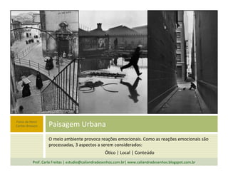 O	
  meio	
  ambiente	
  provoca	
  reações	
  emocionais.	
  Como	
  as	
  reações	
  emocionais	
  são	
  
processadas,	
  3	
  aspectos	
  a	
  serem	
  considerados:	
  
Ó`co	
  |	
  Local	
  |	
  Conteúdo	
  
Paisagem	
  Urbana	
  
Prof.	
  Carla	
  Freitas	
  |	
  estudio@caliandradesenhos.com.br|	
  www.caliandradesenhos.blogspot.com.br	
  
Fotos	
  de	
  Henri	
  
Car`er-­‐Bresson	
  
 