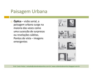 Paisagem	
  Urbana	
  
¨  Óp<ca	
  –	
  visão	
  serial,	
  a	
  
paisagem	
  urbana	
  surge	
  na	
  
maioria	
  das	
  vezes	
  como	
  
uma	
  sucessão	
  de	
  surpresas	
  
ou	
  revelações	
  súbitas.	
  
Pontos	
  de	
  vista	
  –	
  imagens	
  
emergentes	
  
Prof.	
  Carla	
  Freitas	
  |	
  estudio@caliandradesenhos.com.br|	
  www.caliandradesenhos.blogspot.com.br	
  
 