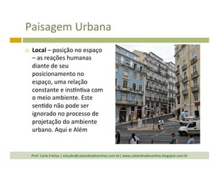 Paisagem	
  Urbana	
  
¨  Local	
  –	
  posição	
  no	
  espaço	
  
–	
  as	
  reações	
  humanas	
  
diante	
  de	
  seu	
  
posicionamento	
  no	
  
espaço,	
  uma	
  relação	
  
constante	
  e	
  ins`n`va	
  com	
  
o	
  meio	
  ambiente.	
  Este	
  
sen`do	
  não	
  pode	
  ser	
  
ignorado	
  no	
  processo	
  de	
  
projetação	
  do	
  ambiente	
  
urbano.	
  Aqui	
  e	
  Além	
  
Prof.	
  Carla	
  Freitas	
  |	
  estudio@caliandradesenhos.com.br|	
  www.caliandradesenhos.blogspot.com.br	
  
 
